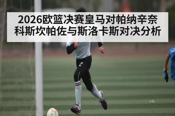2026欧篮决赛皇马对帕纳辛奈科斯坎帕佐与斯洛卡斯对决分析