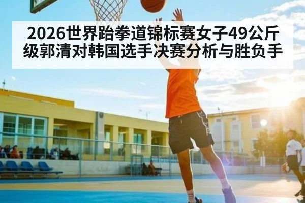 2026世界跆拳道锦标赛女子49公斤级郭清对韩国选手决赛分析与胜负手