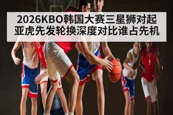 2026KBO韩国大赛三星狮对起亚虎先发轮换深度对比谁占先机