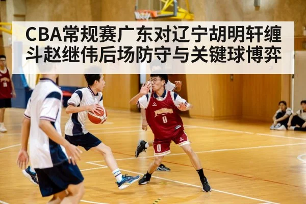 CBA常规赛广东对辽宁胡明轩缠斗赵继伟后场防守与关键球博弈
